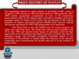 BRIEF HISTORY OF WATSAN
The programme started as a pilot scheme in Imo-State in1982, move to
Gongola in 1983, Kwara in 1984 and Niger State in 1986 under the 1981-
1990 country programme co-operation. In view of the tremendous
achievements made in the improvement of health of children and socio-
economic status of women in the states, the government of the Federal
Republic of Nigeria and united nations children fund {unicef} entered
into present agreement of 1991-1995 programme of co-operation.
The focal states in the {B} health zone for watsan projects are
Ondo, Oyo and Osun states. The Ondo state watsan project formally took
off in July 1992 and enjoyed some degree of autonomy under the then
supervision of his Excellency the deputy Governor of Ondo state late Dr.
Olusegun Agagu who provided exemplary leadership before it was
transferred to the ministry of health under the auspices of the dynamic
honourable state Commissioner for Health, and now is in the ministry of
public utility.
 
