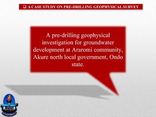  A CASE STUDY ON PRE-DRILLING GEOPHYSICAL SURVEY
A pre-drilling geophysical
investigation for groundwater
development at Araromi community,
Akure north local government, Ondo
state.
 