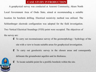 A geophysical survey was conducted at Araromi Community, Akure North
Local Government Area of Ondo State, aimed at recommending a suitable
location for borehole drilling. Electrical resistivity method was utilized. The
Schlumberger electrode configuration was adopted for the field investigation.
Two Vertical Electrical Soundings (VES) point were occupied. The objectives of
the survey are:
CASE STUDY INTRODUCTION
₡ To carry out reconnaissance survey of the geomorphology / hydrology of the
site with a view to locate suitable areas for geophysical investigation.
₡ To carry out geoelectric survey in the chosen areas and consequently
delineate the groundwater aquifers and its thickness.
₡ To locate suitable point for a prolific borehole within the site.
 
