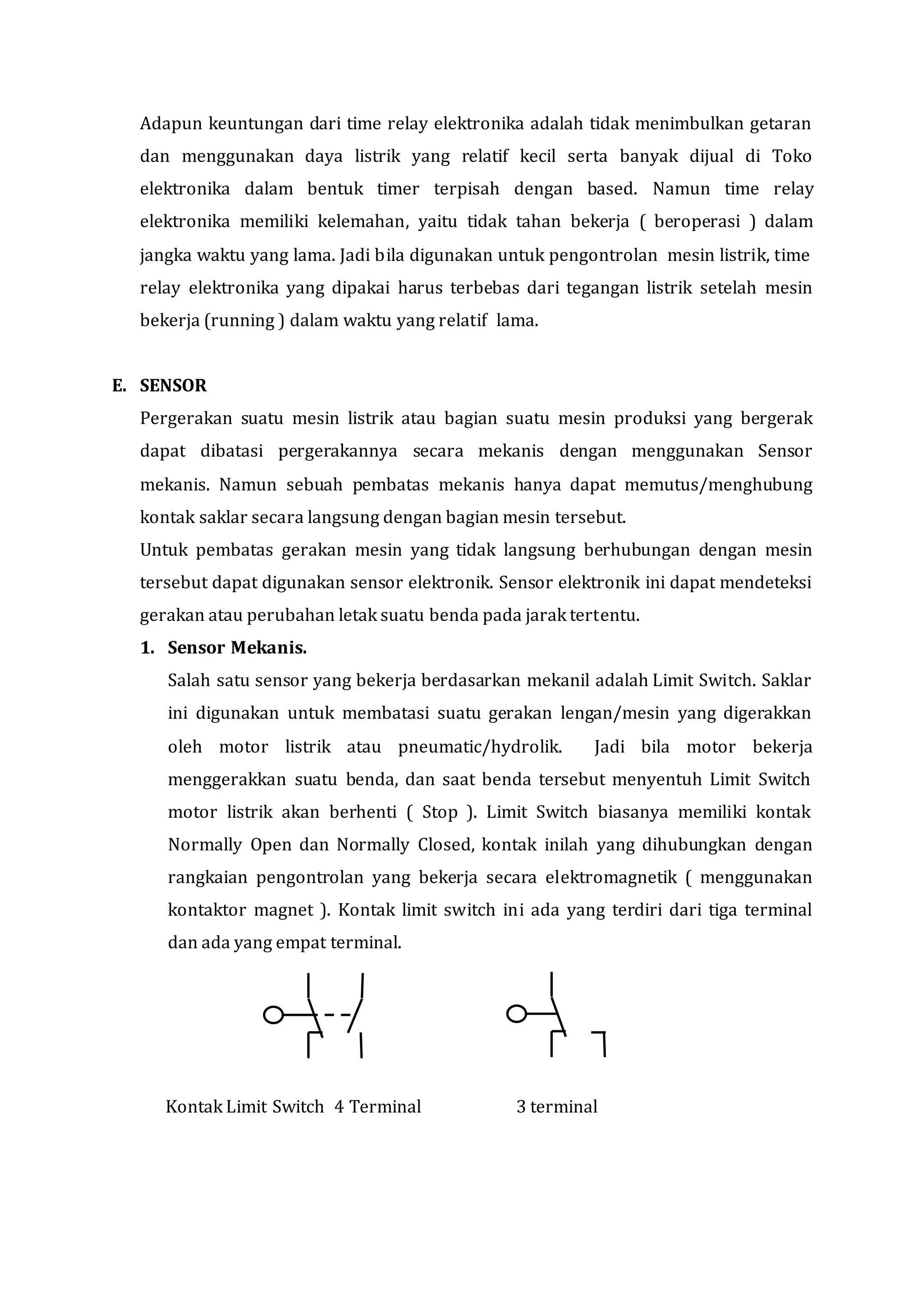 Adapun keuntungan dari time relay elektronika adalah tidak menimbulkan getaran
dan menggunakan daya listrik yang relatif kecil serta banyak dijual di Toko
elektronika dalam bentuk timer terpisah dengan based. Namun time relay
elektronika memiliki kelemahan, yaitu tidak tahan bekerja ( beroperasi ) dalam
jangka waktu yang lama. Jadi bila digunakan untuk pengontrolan mesin listrik, time
relay elektronika yang dipakai harus terbebas dari tegangan listrik setelah mesin
bekerja (running ) dalam waktu yang relatif lama.
E. SENSOR
Pergerakan suatu mesin listrik atau bagian suatu mesin produksi yang bergerak
dapat dibatasi pergerakannya secara mekanis dengan menggunakan Sensor
mekanis. Namun sebuah pembatas mekanis hanya dapat memutus/menghubung
kontak saklar secara langsung dengan bagian mesin tersebut.
Untuk pembatas gerakan mesin yang tidak langsung berhubungan dengan mesin
tersebut dapat digunakan sensor elektronik. Sensor elektronik ini dapat mendeteksi
gerakan atau perubahan letak suatu benda pada jarak tertentu.
1. Sensor Mekanis.
Salah satu sensor yang bekerja berdasarkan mekanil adalah Limit Switch. Saklar
ini digunakan untuk membatasi suatu gerakan lengan/mesin yang digerakkan
oleh motor listrik atau pneumatic/hydrolik. Jadi bila motor bekerja
menggerakkan suatu benda, dan saat benda tersebut menyentuh Limit Switch
motor listrik akan berhenti ( Stop ). Limit Switch biasanya memiliki kontak
Normally Open dan Normally Closed, kontak inilah yang dihubungkan dengan
rangkaian pengontrolan yang bekerja secara elektromagnetik ( menggunakan
kontaktor magnet ). Kontak limit switch ini ada yang terdiri dari tiga terminal
dan ada yang empat terminal.
Kontak Limit Switch 4 Terminal 3 terminal
 