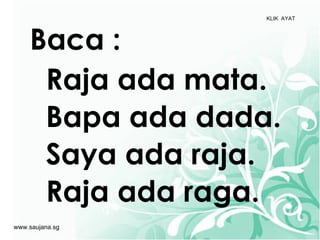 KLIK AYAT




    Baca :
     Raja ada mata.
     Bapa ada dada.
     Saya ada raja.
     Raja ada raga.
www.saujana.sg
 