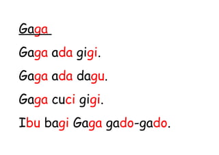 Gaga
Gaga ada gigi.
Gaga ada dagu.
Gaga cuci gigi.
Ibu bagi Gaga gado-gado.
 
