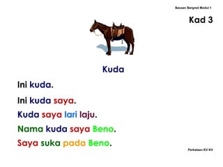 Kuda Bacaan Bergred Modul 1 Kad 3 Ini  kuda . Ini  kuda   saya . Nama   kuda   saya   Beno . Kuda   saya   lari   laju .  Saya   suka   pada   Beno . Perkataan KV KV 