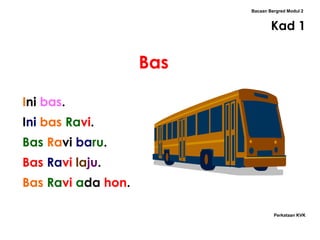 Bacaan Bergred Modul 2


                                  Kad 1


                    Bas

Ini bas.
Ini bas Ravi.
Bas Ravi baru.
Bas Ravi laju.
Bas Ravi ada hon.

                                   Perkataan KVK
 