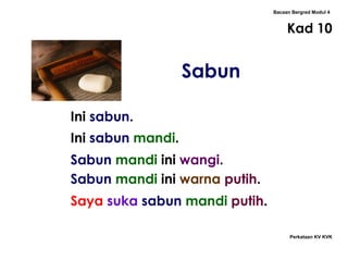 Bacaan Bergred Modul 4
Kad 10
Sabun
Perkataan KV KVK
Ini sabun.
Ini sabun mandi.
Sabun mandi ini wangi.
Sabun mandi ini warna putih.
Saya suka sabun mandi putih.
 