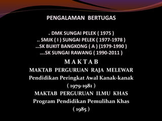 PENGALAMAN BERTUGAS
. DMK SUNGAI PELEK ( 1975 )
.. SMJK ( I ) SUNGAI PELEK ( 1977-1978 )
…SK BUKIT BANGKONG ( A ) (1979-1990 )
….SK SUNGAI RAWANG ( 1990-2011 )
M A K T A B
MAKTAB PERGURUAN RAJA MELEWAR
Pendidikan Peringkat Awal Kanak-kanak
( 1979-1981 )
MAKTAB PERGURUAN ILMU KHAS
Program Pendidikan Pemulihan Khas
( 1985 )
 