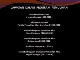 JAWATAN DALAM PROGRAM PEMULIHAN
Guru Pemulihan Khas
( sepenuh masa 1999-2011 )
Ahli Jawatankuasa
Panitia Pemulihan Khas K.Lgt/Spg ( 1999-2001 )
Jurulatih Program Pemulihan Khas
Negeri Selangor ( 2006-2011 )
Jurulatih Program Pemulihan Khas
Kebangsaan ( 2008-2011 )
Fasilinus – Numerasi ( 2009 )
Jurulatih Program Intervensi Pemulihan Khas
Negeri Selangor ( 2012-2013 )
 