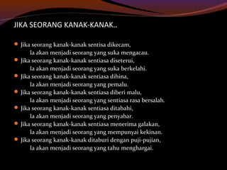 JIKA SEORANG KANAK-KANAK..
 Jika seorang kanak-kanak sentisa dikecam,
Ia akan menjadi seorang yang suka mengacau.
 Jika seorang kanak-kanak sentiasa diseterui,
Ia akan menjadi seorang yang suka berkelahi.
 Jika seorang kanak-kanak sentiasa dihina,
Ia akan menjadi seorang yang pemalu.
 Jika seorang kanak-kanak sentiasa diberi malu,
Ia akan menjadi seorang yang sentiasa rasa bersalah.
 Jika seorang kanak-kanak sentiasa ditabahi,
Ia akan menjadi seorang yang penyabar.
 Jika seorang kanak-kanak sentiasa menerima galakan,
Ia akan menjadi seorang yang mempunyai kekinan.
 Jika seorang kanak-kanak ditaburi dengan puji-pujian,
Ia akan menjadi seorang yang tahu menghargai.
 