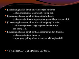 Jika seorang kanak-kanak dilayan dengan saksama,
Ia akan menjadi seorang yang bersikap adil.
Jika seorang kanak-kanak sentiasa diperlindungi,
Ia akan menjadi seorang yang mempunyai kepercayaan diri.
Jika seorang kanak-kanak sentiasa diberi pengikhtirafan,
Ia akan menjadi seorang yang menyukai dirinya
dan orang lain.
Jika seorang kanak-kanak sentiasa didampingi dan diterima,
Ia akan menjadikan dunia ini
tempat yang paling selesa, tenang dan bahagia sekali.
“ IF A CHILD…… ” Oleh : Dorothy Law Nolte.
 