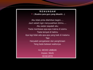 ‘R E N U N G A N’
 ( Buatmu para guru yang dikasihi…)
Aku tidak pinta dilahirkan begini.....
Jauh sekali ingin menyusahkan dirimu.....
Aku sedar siapalah aku
Tiada membawa apa-apa makna di sisimu
Tiada tempat di hatimu
Apa lagi tidak ada apa-apa yang baik di matamu
Tapi
Hanyalah pengabaian dan penghinaan
Yang tiada batasan waktunya.
HJ. MOHD UMBAIK
Impian, Morib
02.02.2010
 