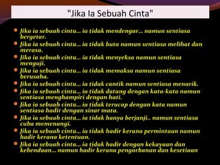"Jika Ia Sebuah Cinta"
Jika ia sebuah cinta… ia tidak mendengar… namun sentiasa
bergetar.
Jika ia sebuah cinta… ia tidak buta namun sentiasa melihat dan
merasa.
Jika ia sebuah cinta… ia tidak menyeksa namun sentiasa
menguji.
Jika ia sebuah cinta… ia tidak memaksa namun sentiasa
berusaha.
Jika ia sebuah cinta… ia tidak cantik namun sentiasa menarik.
Jika ia sebuah cinta… ia tidak datang dengan kata-kata namun
sentiasa menghampiri dengan hati.
Jika ia sebuah cinta… ia tidak terucap dengan kata namun
sentiasa hadir dengan sinar mata.
Jika ia sebuah cinta… ia tidak hanya berjanji.. namun sentiasa
cuba memenangi.
Jika ia sebuah cinta… ia tidak hadir kerana permintaan namun
hadir kerana ketentuan.
Jika ia sebuah cinta… ia tidak hadir dengan kekayaan dan
kebendaan… namun hadir kerana pengorbanan dan kesetiaan
 