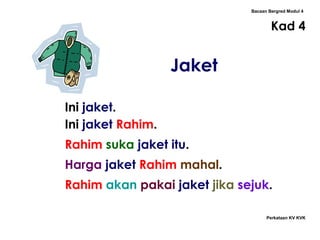 Bacaan Bergred Modul 4
Kad 4
Perkataan KV KVK
Jaket
Ini jaket.
Ini jaket Rahim.
Rahim suka jaket itu.
Harga jaket Rahim mahal.
Rahim akan pakai jaket jika sejuk.
 