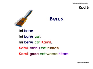 Bacaan Bergred Modul 4
Kad 6
Perkataan KV KVK
Berus
Ini berus.
Ini berus cat.
Ini berus cat Kamil.
Kamil mahu cat rumah.
Kamil guna cat warna hitam.
 