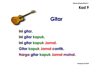 Bacaan Bergred Modul 4
Kad 9
Perkataan KV KVK
Gitar
Ini gitar.
Ini gitar kapuk.
Ini gitar kapuk Jamal.
Gitar kapuk Jamal cantik.
Harga gitar kapuk Jamal mahal.
 
