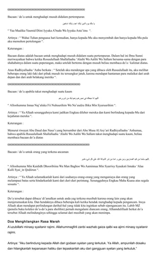 00000000000000000000000000000000000000000000000000
Bacaan / do’a untuk menghadapi musuh didalam pertempuran
‫ﻴﺎ‬‫ﻤﻟﻚ‬‫ﻴﻮﻡ‬‫ﺍﻟﺪﻴﻦ‬‫ﺍﻴﺎﻚ‬‫ﺍﻋﺑﺪ‬‫ﻮﺍﻴﺎﻚ‬‫ﺍﺴﺘﻌﻴﻦ‬
“ Yaa Maalika Yaumid Diini Iyyaka A’budu Wa Iyyaka Asta’iinu “.
Artinya : “ Wahai Tuhan penguasa hari kemudian, hanya kepada-Mu aku menyembah dan hanya kepada-Mu pula
aku memohon pertolongan “.
Keterangan :
Bacaan diatas adalah bacaan untuk menghadapi musuh didalam suatu pertempuran. Dalam hal ini Ibnu Sunni
meriwayatkan bahwa ketika Rosuulullaah Shallallaahu ‘Alaihi Wa Aalihi Wa Sallam bersama-sama dengan para
shahabatnya dalam suatu peperangan, maka setelah bertemu dengan musuh beliau membaca do’a / kalimat diatas.
Anas Radhiyallaahu ‘Anhu berkata : “ Setelah aku mendengar apa yang dibaca oleh Rasuulullaah itu, aku melihat
beberapa orang laki-laki dari pihak musuh itu tersungkur jatuh, karena mendapat hantaman para malaikat dari arah
depan dan dari arah belakang mereka “.
00000000000000000000000000000000000000000000000
Bacaan / do’a apabila takut menghadapi suatu kaum
‫ﺍﻟﻟﻬﻢ‬‫ﺍﻨﺎ‬‫ﻨﺠﻌﻟﻚ‬‫ﻔﻲ‬‫ﻨﺤﻮﺮﻫﻡ‬‫ﻮﻨﻌﻮﺬﺑﻚ‬‫ﻤﻦ‬‫ﺸﺮﻮﺮﻫﻡ‬
“ Alloohumma Innaa Naj’aluka Fii Nuhuurihim Wa Na’uudzu Bika Min Syuruurihim “.
Artinya : “ Ya Allaah sesungguhnya kami jadikan Engkau dileher mereka dan kami berlindung kepada-Mu dari
kejahatan mereka “.
Keterangan :
Menurut riwayat Abu Daud dan Nasa’i yang bersumber dari Abu Musa Al Asy’ari Radhiyallaahu ‘Anhumaa,
bahwa apabila Rasuulullaah Shallallaahu ‘Alaihi Wa Aalihi Wa Sallam takut menghadapi suatu kaum, beliau
membaca bacaan do’a diatas
00000000000000000000000000000000000000000000000000000
Bacaan / do’a untuk orang yang terkena ancaman
‫ﺍﻠﻠﻬﻡ‬‫ﺴﻠﻤﻨﺎ‬‫ﻤﻦ‬‫ﻛﻴﺪ‬‫ﺍﻠﺿﺎﺭﺒﻴﻦ‬‫ﻮﻤﻦ‬‫ﺒﻐﻰ‬‫ﻮ‬‫ﺍﻤﻨﺎ‬‫ﻤﻦ‬‫ﺸﺭ‬‫ﺍﻠﺸﻮﻛﺔ‬‫ﺍﻨﻚ‬‫ﻋﻟﻰ‬‫ﻜﻞ‬‫ﺷﻲﺀ‬‫ﻘﺪﻴﺮ‬ .
“ Alloohumma Min Kaididh Dhooribiina Wa Man Baghoo Wa Aaminnaa Min Syarrisy Syaukati Innaka ‘Alaa
Kulli Syai_in Qodiirun “.
Artinya : “ Ya Allaah selamatkanlah kami dari usahanya orang-orang yang menganiaya dan orang yang
melampaui batas serta hindarkanlah kami dari duri-duri perintang. Sesungguhnya Engkau Maha Kuasa atas segala
sesuatu “.
Keterangan :
Do’a tersebut dapat dibaca/ di’amalkan untuk anda yag terkena musibah karena orang lain yang akan
menjerumuskan kita. Dan hendaknya dibaca beberapa kali ketika hendak menghadap kepada pengancam. Insya
Allaah akan mendapat perlindungan darihal-hal yang tidak kita inginkan sebab sipengancam itu. Labib MZ
(penulis buku koleksi do’a-do’a para sholihin) pernah mengalami diancam orang, Alhamdulillaah berkat do’a
tersebut Allaah melindunginya sehingga selamat dari musibah yang akan menimpa.
Doa Menghilangkan Rasa Marah
A’uzubillahi minasy syaitanir rajimi. Allahummagfirli zanbi wazhab gaiza qalbi wa ajirni minasy syaitanir
rajimi.
Artinya: “Aku berlindung kepada Allah dari godaan syetan yang terkutuk. Ya Allah, ampunilah dosaku
dan hilangkanlah kepanasan hatiku dan lepaskanlah aku dari gangguan syetan yang terkutuk.”
 