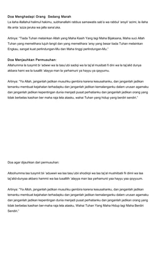 Doa Menghadapi Orang Sedang Marah
La ilaha illallahul halimul hakimu, subhanallahi rabbus samawatis sab’a wa rabbul ‘arsyil ‘azimi, la ilaha
illa anta ‘azza jaruka wa jalla sana’uka.
Artinya: “Tiada Tuhan melainkan Allah yang Maha Kasih Yang lagi Maha Bijaksana, Maha suci Allah
Tuhan yang memelihara tujuh langit dan yang memelihara ‘arsy yang besar tiada Tuhan melainkan
Engkau, sangat kuat perlindungan-Mu dan Maha tinggi perlindungan-Mu.”
Doa Menjauhkan Permusuhan:
Allahumma la tusymit bi ‘adwwi wa la tasu’ubi sadiqi wa la taj’al musibati fi dini wa la taj’alid dunya
akbara hami wa la tusallit ‘alayya man la yarhamuni ya hayyu ya qayyumu.
Artinya: “Ya Allah, janganlah jadikan musuhku gembira karena kesusahanku, dan janganlah jadikan
temanku membuat kejahatan terhadapku dan janganlah jadikan kemalanganku dalam urusan agamaku
dan janganlah jadikan kepentingan dunia menjadi pusat perhatianku dan janganlah jadikan orang yang
tidak berbelas kasihan ber maha raja lela atasku, wahai Tuhan yang hidup yang berdiri sendiri.”
Doa agar dijauhkan dari permusuhan:
Alloohumma laa tusymit bii ‘aduwwii wa laa tasu’ubii shodiiqii wa laa taj’al mushiibatii fii diinii wa laa
taj’alid-dunyaa akbaro hammii wa laa tusallith ‘alayya man laa yarhamunii yaa hayyu yaa qoyyuum.
Artinya: “Ya Alloh, janganlah jadikan musuhku gembira karena kesusahanku, dan janganlah jadikan
temanku membuat kejahatan terhadapku dan janganlah jadikan kemalanganku dalam urusan agamaku
dan janganlah jadikan kepentingan dunia menjadi pusat perhatianku dan janganlah jadikan orang yang
tidak berbelas kasihan ber-maha raja lela atasku, Wahai Tuhan Yang Maha Hidup lagi Maha Berdiri
Sendiri.”
 