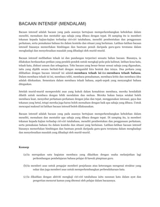 BACAAN INTENSIF (MENDALAM)
Bacaan intensif adalah bacaan yang pada asasnya bertujuan memperkembangkan kebolehan dalam
meneliti, memaham dan mentafsir apa sahaja yang dibaca dengan tepat. Di samping itu ia memberi
tekanan kepada kajian-kajian terhadap ciri-ciri tatabahasa, meneliti pembentukan dan penggunaan
perkataan, serta pemakaian bahasa itu dalam konteks dan situasi yang berlainan. Latihan-latihan bacaan
intensif biasanya memerlukan bimbingan dan bantuan penuh daripada guru-guru terutama dalam
menghadapi dan menyelesaikan masalah yang dihadapi oleh murid-murid.
Bacaan intensif melibatkan telaah isi dan pandangan terperinci sesuatu bahan bacaan. Biasanya, ia
dilakukan berdasarkan petikan yang pendek-pendek untuk mengkaji pola-pola kalimat, latihan kosa kata,
telaah kata, diskusi umum dan sebagainya. Teks bacaan yang benar-benar sesuai sahaja yang digunakan,
iaitu yang dipilih secara berhati-hati dengan mengambil kira bentuk dan isinya. Dua perkara yang
dilibatkan dengan bacaan intensif ini adalah membaca telaah isi dan membaca telaah bahasa.
Dalam membaca telaah isi ini, membaca teliti, membaca pemahaman, membaca kritis dan membaca idea
adalah ditekankan. Sementara dalam membaca telaah bahasa, aspek-aspek yang menyangkut bahasa
ditegaskan.
Setelah murid-murid memperolehi asas yang kukuh dalam kemahiran membaca, mereka hendaklah
dilatih untuk membaca dengan lebih mendalam dan meluas. Mereka bukan hanya setakat boleh
membaca kuat, menyebut perkataan-perkataan dengan jelas dan tepat, menggunakan intonasi, gaya dan
tekanan yang betul, tetapi mereka juga harus boleh memaham dengan baik apa sahaja yang dibaca. Untuk
mencapai maksud ini latihan bacaan intensif boleh dilaksanakan.
Bacaan intensif adalah bacaan yang pada asasnya bertujuan memperkembangkan kebolehan dalam
meneliti, memaham dan mentafsir apa sahaja yang dibaca dengan tepat. Di samping itu, ia memberi
tekanan kepada kajian terhadap ciri-ciri tatabahasa, meneliti pembentukan dan penggunaan perkataan,
serta pemakaian bahasa itu dalam konteks dan situasi yang berlainan. Latihan-latihan bacaan intensif
biasanya memerlukan bimbingan dan bantuan penuh daripada guru-guru terutama dalam menghadapi
dan menyelesaikan masalah yang dihadapi oleh murid-murid.
Konsep
(a) Ia merupakan satu kegiatan membaca yang dikaitkan dengan usaha melanjutkan lagi
perkembangan pembelajaran bahasa pelajar di bawah pimpinan guru.
(b) Ia memberi asas untuk pengajar memberi penjelasan atau keterangan mengenai struktur yang
sukar dan juga memberi asas untuk memperkembangkan perbendaharaan kata.
(c) Ia dikaitkan dengan aktiviti mengkaji ciri-ciri tatabahasa iaitu susunan kata dalam ayat dan
pengertian menurut kamus yang ditemui oleh pelajar dalam bacaannya.
 