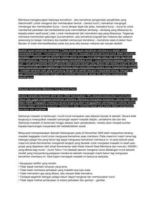 Membaca mengabungkan beberapa kemahiran , iaitu kemahiran pengamatan penglihatan yang
diskriminatif ( untuk mengenal dan membezakan bentuk – bentuk huruf ), kemahiran mengingat,
mendengar dan membezakan bunyi – bunyi dengan tepat dan jelas, menyebut bunyi – bunyi itu untuk
membentuk perkataan dan berkebolehan pula memindahkan lambang – lambang yang dibacanya itu
kepada sistem saraf pusat ( otak ) untuk menterjemah dan memahami apa yang dibacanya. Tegasnya
membaca memerlukan gabungan dua kemahiran, iaitu kemahiran kognatif dan mekanis dan sebelum
seseorang itu belajar membaca dia mestilah mempunyai kemahiran – kemahiran asas di dalam lisan.
Bacaan ini boleh kita klasifikasikan pada dua jenis iaitu bacaan mekanis dan bacaan akaliah.
Apakah tujuan kemahiran membaca ? Pada amnya tujuan kemahiran membaca ini adalah untuk
membolehkan murid – murid mengenal huruf – huruf, menyebut nama dan bunyi huruf. Boleh menyebut
perkataan – perkataan yang dibentuk melalui jalinan huruf – huruf dengan betul dan dapat digunakan
dalam pertuturan. Secara tidak langsungnya membolehkan murid – murid membina kebiasaan menutur
ayat – ayat yang gramatis sebangaimana dalam bahan bacaan yang dibaca oleh mereka.Juseru itu ianya
dapat menambah ilmu pengetahuan disamping dapat memudahkan mereka untuk meyelesaikan masalah
– masalah seharian baik yang berhubung dengan diri sendiri ataupun masyarakat amnya. Dengan itu
juga membolehkan mereka mengerti an memahami kehendak situasi dan aspirasi masyarakat di
sekelilingnya.
Masalah Kemahiran Membaca Yang Dikenal Pasti.
Analisis daripada keputusan akhir tahun 2004 menunjukkan 18% daripada keseluruhan murid-murid
Tahun Satu gagal menguasai kemahiran membaca. Membaca merupakan komponen utama dalam 3M di
dalam KBSR. Kegagalan membaca secara langsung akan menggagalkan pembelajaran individu kerana
bahasa adalah merentas kurikulum. Keadaan ini akan memberi kesan yang ketara dalam penguasaan
penulisan dan pengiraan.
Sekiranya masalah ini berterusan, murid-murid merasakan satu tekanan berada di sekolah. Secara tidak
langsung ia mewujudkan masalah sampingan seperti masalah disiplin, vandalisme dan lain-lain.
Sekiranya masalah ini berlarutan hingga selepas alam persekolahan, mereka akan menjadi sumber
kepada kepincangan masyarakat dan ketidakstabilan sosial.
Mesyuarat memperkasakan Sekolah Kebangsaan pada 22 November 2005 telah melaporkan tentang
masalah kegagalan murid untuk menguasai kemahiran asas membaca. Pada masa kini masih ramai lagi
kalangan pelajar kita yang belum lagi dapat menguasai kemahiran membaca ini. Ini jelas terbukti pada
masa kini pihak Kementerian mengambil langkah yang derastik untuk mengatasi masalah ini salah satu
projek yang dijalankan oleh pihak Kementerian ialah Kelas Intensif Awal Membaca dan menulis ( KIA2M )
yang dikhas bagi murid – murid Tahun 1.Ini disebab laporan mengenai ramai dikalangan murid sekolah
rendah yang menyambung pelajaran mereka ke sekolah menengah masih belum lagi menguasai
kemahiran membaca ini. Hasil kajian mendapati masalah ini berpunca daripada :
:
• Keupayaan berfikir yang rendah.
• Tidak dapat memberi tumpuan yang lama.
• Tidak boleh membaca perkataan yang melebihi dua suku kata.
• Tidak memahami apa yang dibaca, iaitu bacaan tidak bermakna.
• Terdapat segelintir bilangan pelajar belum dapat mengenal dan membunyikan huruf.
• Tidak dapat melihat perbezaaan di antara perkataan dan gambar – gambar.
 