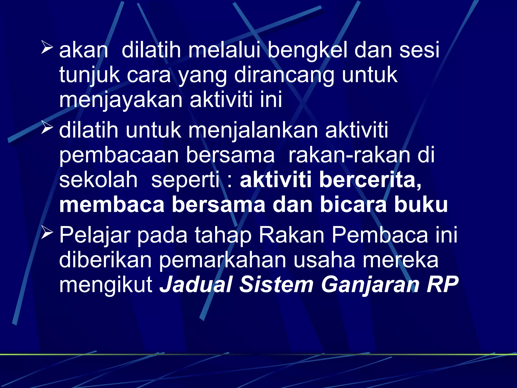  akan dilatih melalui bengkel dan sesi
  tunjuk cara yang dirancang untuk
  menjayakan aktiviti ini
 dilatih untuk menjalankan aktiviti
  pembacaan bersama rakan-rakan di
  sekolah seperti : aktiviti bercerita,
  membaca bersama dan bicara buku
 Pelajar pada tahap Rakan Pembaca ini
  diberikan pemarkahan usaha mereka
  mengikut Jadual Sistem Ganjaran RP
 