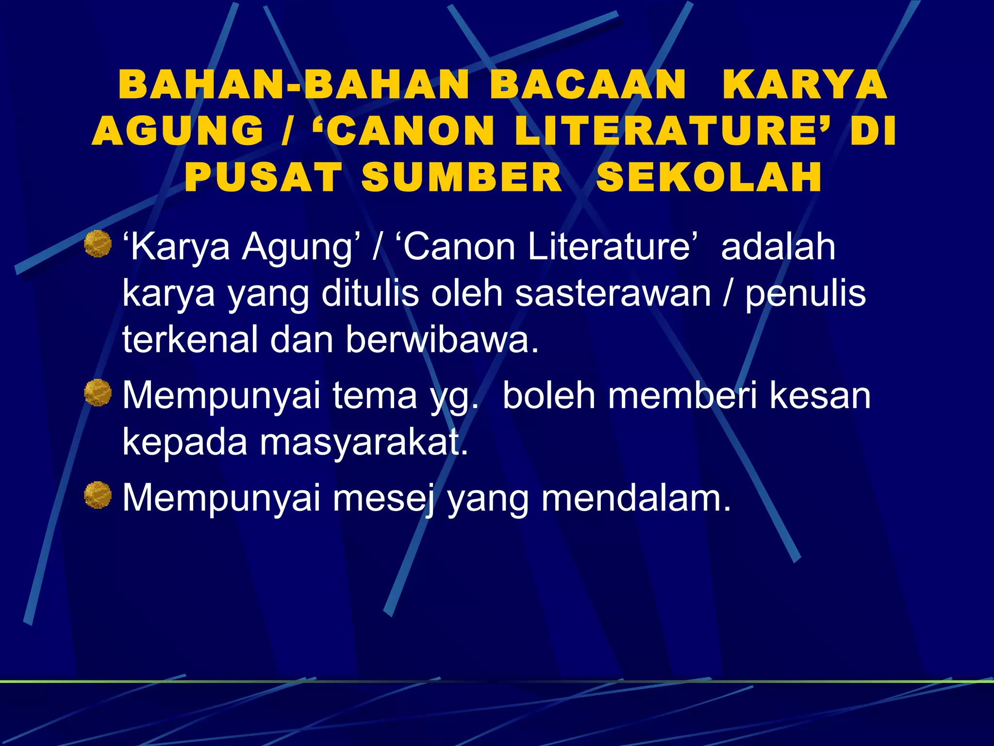 BAHAN-BAHAN BACAAN KARYA
AGUNG / ‘CANON LITERATURE’ DI
   PUSAT SUMBER SEKOLAH
 ‘Karya Agung’ / ‘Canon Literature’ adalah
 karya yang ditulis oleh sasterawan / penulis
 terkenal dan berwibawa.
 Mempunyai tema yg. boleh memberi kesan
 kepada masyarakat.
 Mempunyai mesej yang mendalam.
 