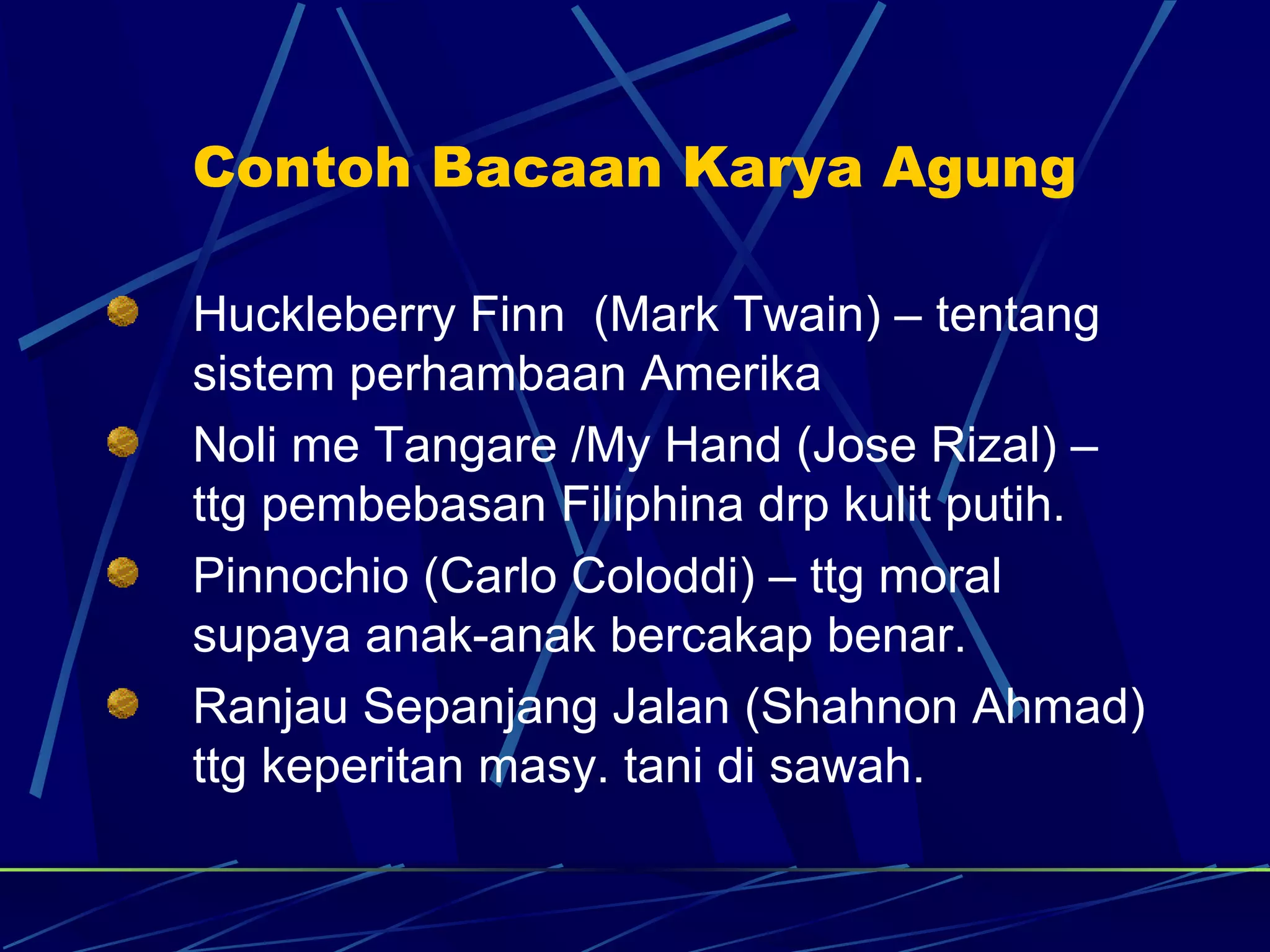 Contoh Bacaan Karya Agung

Huckleberry Finn (Mark Twain) – tentang
sistem perhambaan Amerika
Noli me Tangare /My Hand (Jose Rizal) –
ttg pembebasan Filiphina drp kulit putih.
Pinnochio (Carlo Coloddi) – ttg moral
supaya anak-anak bercakap benar.
Ranjau Sepanjang Jalan (Shahnon Ahmad)
ttg keperitan masy. tani di sawah.
 