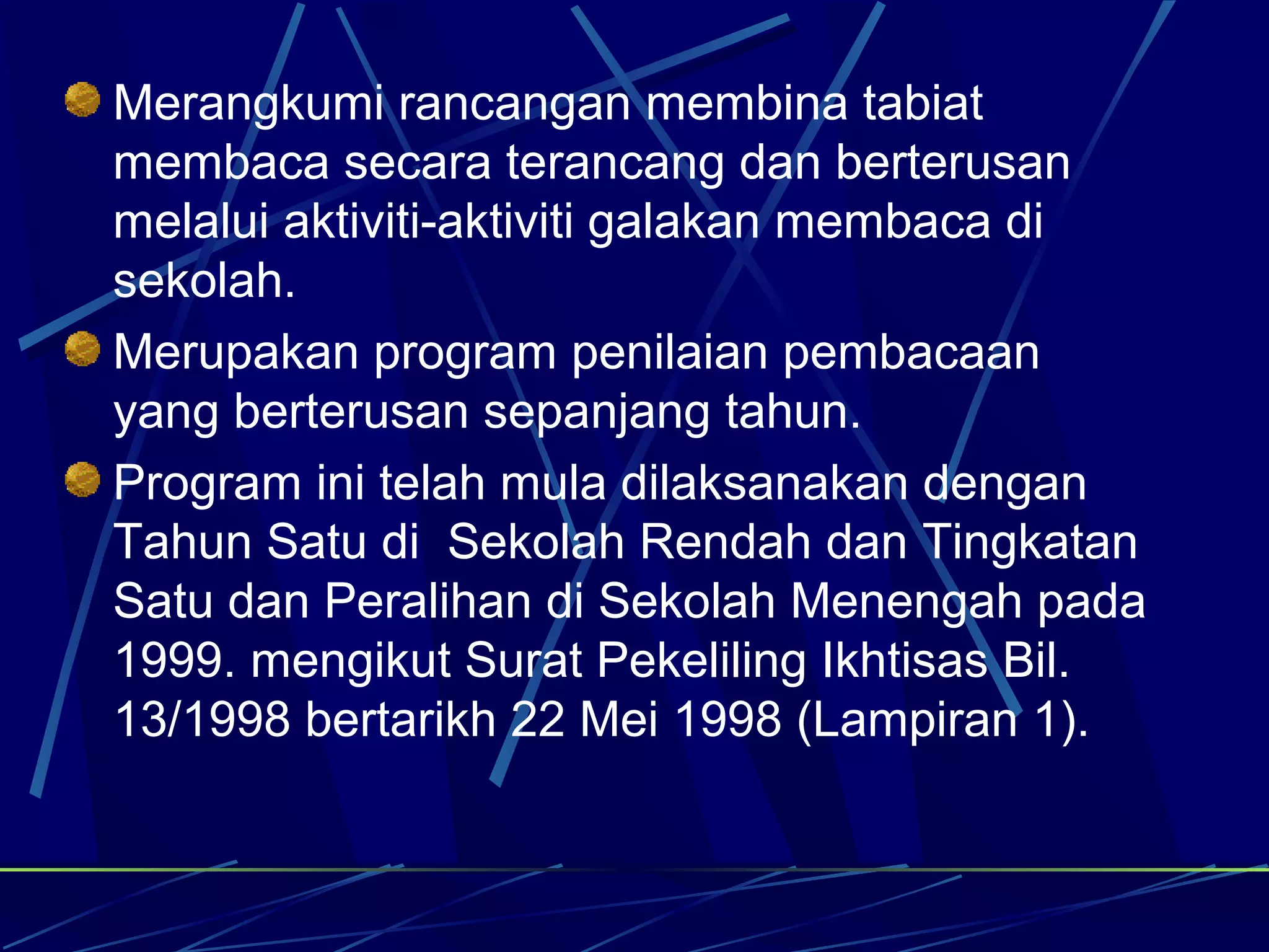 Merangkumi rancangan membina tabiat
membaca secara terancang dan berterusan
melalui aktiviti-aktiviti galakan membaca di
sekolah.
Merupakan program penilaian pembacaan
yang berterusan sepanjang tahun.
Program ini telah mula dilaksanakan dengan
Tahun Satu di Sekolah Rendah dan Tingkatan
Satu dan Peralihan di Sekolah Menengah pada
1999. mengikut Surat Pekeliling Ikhtisas Bil.
13/1998 bertarikh 22 Mei 1998 (Lampiran 1).
 