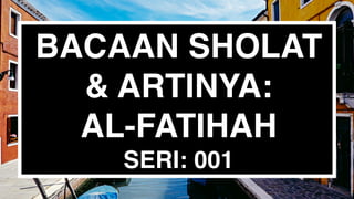 BACAAN SHOLAT
& ARTINYA:
AL-FATIHAH
SERI: 001
 
