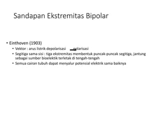 Sandapan Ekstremitas Bipolar
• Einthoven (1903)
• Vektor : arus listrik depolarisasi polarisasi
• Segitiga sama sisi : tiga ekstremitas membentuk puncak-puncak segitiga, jantung
sebagai sumber bioelektik terletak di tengah-tengah
• Semua cairan tubuh dapat menyalur potensial elektrik sama baiknya
 