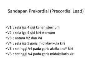 Sandapan Prekordial (Precordial Lead)
•V1 : sela iga 4 sisi kanan sternum
•V2 : sela iga 4 sisi kiri sternum
•V3 : antara V2 dan V4
•V4 : sela iga 5 garis mid klavikula kiri
•V5 : setinggi V4 pada garis aksila antor kiri
•V6 : setinggi V4 pada garis midaksilaris kiri
 