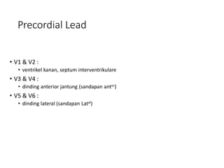 Precordial Lead
• V1 & V2 :
• ventrikel kanan, septum interventrikulare
• V3 & V4 :
• dinding anterior jantung (sandapan antor)
• V5 & V6 :
• dinding lateral (sandapan Latal)
 