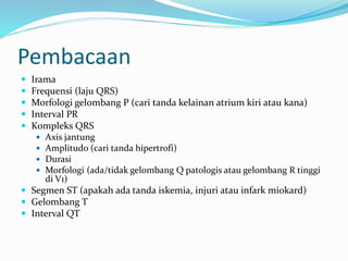 Pembacaan
 Irama
 Frequensi (laju QRS)
 Morfologi gelombang P (cari tanda kelainan atrium kiri atau kana)
 Interval PR
 Kompleks QRS
 Axis jantung
 Amplitudo (cari tanda hipertrofi)
 Durasi
 Morfologi (ada/tidak gelombang Q patologis atau gelombang R tinggi
di V1)
 Segmen ST (apakah ada tanda iskemia, injuri atau infark miokard)
 Gelombang T
 Interval QT
 