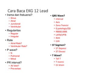 Cara Baca EKG 12 Lead
• Irama dan frekuensi?
• Sinus
• Atrial
• Junctional
• Ventrikular
• Regularitas
• Regular
• Irregular
• Rate
• Atrial Rate?
• Ventrikular Rate?
• P wave?
• N
• Pulmonal
• Mitral
• PR interval?
• AV blok?
• Pre-exitasi
• QRS Wave?
• interval
• Axis
• Zona Transisi
• Q patologis/QS
• RBBB/LBBB
• LAFB/LPFB
• RVH
• LVH
• ST Segmen?
• ST Depresi
• ST Elevasi
• T Wave?
• Tall T
• T inversi
• LV strain
 