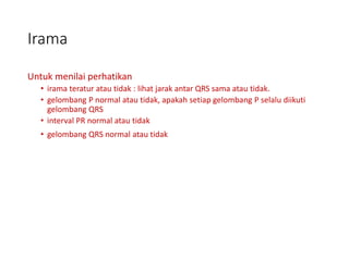 Irama
Untuk menilai perhatikan
• irama teratur atau tidak : lihat jarak antar QRS sama atau tidak.
• gelombang P normal atau tidak, apakah setiap gelombang P selalu diikuti
gelombang QRS
• interval PR normal atau tidak
• gelombang QRS normal atau tidak
 