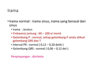 Irama
•Irama normal : irama sinus, irama yang berasal dari
sinus
• Irama : teratur.
• Frekwensi jantung : 60 – 100 x/ menit
• Gelombang P : normal, setiap gelombang P selalu diikuti
gelombang QRS dan T
• Interval PR : normal ( 0,12 – 0,20 detik )
• Gelombang QRS : normal ( 0,06 – 0,12 det )
Penyimpangan : disritmia
 