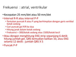Frekuensi : atrial, ventrikular
•Kecepatan 25 mm/det atau 50 mm/det
•Interval R-R atau interval P-P
• Tentukan puncak R atau P yang berhimpitan dengan garis vertikal
kotak sedang
• Cari puncak gel P/R ke dua
• Hitung jarak dalam kotak sedang
• Frekuensi = 300/kotak sedang atau 1500/kotak kecil
•Atau dengan menghitung EKG strip sepanjang 6 detik
hitung jumlah gel. QRS kemudian kalikan 10, atau EKG
selama 12 detik : jumlah QRS X 5
•Puncak P-P
 