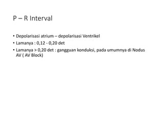 P – R Interval
• Depolarisasi atrium – depolarisasi Ventrikel
• Lamanya : 0,12 - 0,20 det
• Lamanya > 0,20 det : gangguan konduksi, pada umumnya di Nodus
AV ( AV Block)
 