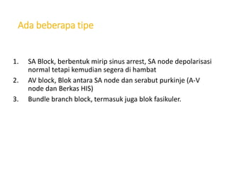 Ada beberapa tipe
1. SA Block, berbentuk mirip sinus arrest, SA node depolarisasi
normal tetapi kemudian segera di hambat
2. AV block, Blok antara SA node dan serabut purkinje (A-V
node dan Berkas HIS)
3. Bundle branch block, termasuk juga blok fasikuler.
 