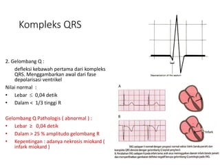 Kompleks QRS
2. Gelombang Q :
defleksi kebawah pertama dari kompleks
QRS. Menggambarkan awal dari fase
depolarisasi ventrikel
Nilai normal :
• Lebar  0,04 detik
• Dalam < 1/3 tinggi R
Gelombang Q Pathologis ( abnormal ) :
• Lebar ≥ 0,04 detik
• Dalam > 25 % amplitudo gelombang R
• Kepentingan : adanya nekrosis miokard (
infark miokard )
 