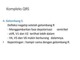 Kompleks QRS
4. Gelombang S
Defleksi negatip setelah gelombang R
- Menggambarkan fase depolarisasi ventrikel
- aVR, V1 dan V2 terlihat lebih dalam
- V4, V5 dan V6 makin berkurang dalamnya.
• Kepentingan : hampir sama dengan gelombang R.
 