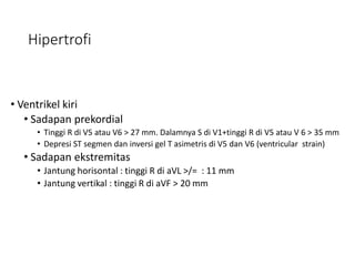 Hipertrofi
• Ventrikel kiri
• Sadapan prekordial
• Tinggi R di V5 atau V6 > 27 mm. Dalamnya S di V1+tinggi R di V5 atau V 6 > 35 mm
• Depresi ST segmen dan inversi gel T asimetris di V5 dan V6 (ventricular strain)
• Sadapan ekstremitas
• Jantung horisontal : tinggi R di aVL >/= : 11 mm
• Jantung vertikal : tinggi R di aVF > 20 mm
 