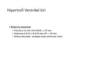 Hipertrofi Ventrikel kiri
• Kriteria minimal
• R di aVL ≥ 11 mm. R di V5/V6 : > 27 mm
• Dalamnya S di V1 + R di V5 atau V6 : > 35 mm
• Kriteria ekuivokal : terdapat tanda ventricular strain
 