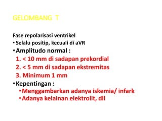 GELOMBANG T
Fase repolarisasi ventrikel
• Selalu positip, kecuali di aVR
•Amplitudo normal :
1. < 10 mm di sadapan prekordial
2. < 5 mm di sadapan ekstremitas
3. Minimum 1 mm
•Kepentingan :
•Menggambarkan adanya iskemia/ infark
•Adanya kelainan elektrolit, dll
 