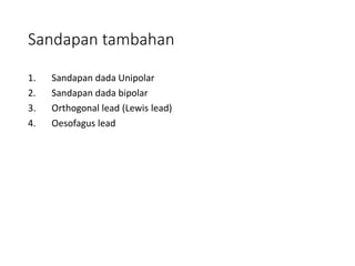 Sandapan tambahan
1. Sandapan dada Unipolar
2. Sandapan dada bipolar
3. Orthogonal lead (Lewis lead)
4. Oesofagus lead
 