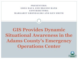 PRESENTERS:
GREG BACA AND BRANDI RANK
CONTRIBUTORS:
MARGARET GRONDALSKI AND KEN SMITH

GIS Provides Dynamic
Situational Awareness in the
Adams County’s Emergency
Operations Center

 