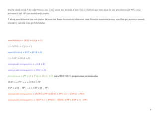 prueba estará errada 5 de cada 9 veces, casi como lanzar una moneda al aire. Ese es el efecto que tiene pasar de una prevalencia del 50% a una
prevalencia del 10% sin modificar la prueba.
Y ahora para demostrar que mis padres hicieron una buena inversión en educarme, unas fórmulas matemáticas muy sencillas que permiten resumir,
entender y calcular estas probabilidades:
sensibilidad = SENS = A /(A + C)
(1 − SENS) = C/(A + C)
especificidad = ESP = D/(B + D)
(1 − ESP) = B/(B + D)
valorpredictivopositivo = A /(A + B)
valorpredictivonegativo = D/(C + D)
prevalencia = PP = (A + C)/(A + B + C + D), si (A+B+C+D)=1, proporciones en minúsculas
SENS = a /PP → a = SENS × PP
ESP = d /(1 − PP) → d = ESP × (1 − PP)
valorpredictivopositivo = (SENS × PP)/((SENS × PP) + (1 − ESP)(1 − PP))
valorpredictivonegativo = (ESP × (1 − PP)/(1 − SENS) × PP + ESP × (1 − PP)
9
 
