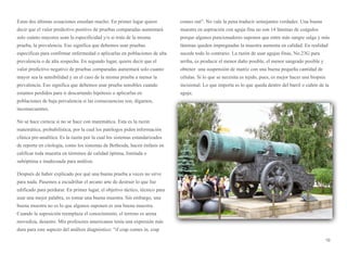 Estas dos últimas ecuaciones enseñan mucho. En primer lugar quiere
decir que el valor predictivo positivo de pruebas comparadas aumentará
solo cuánto mayores sean la especificidad y/o si trata de la misma
prueba, la prevalencia. Eso significa que debemos usar pruebas
específicas para confirmar enfermedad o aplicarlas en poblaciones de alta
prevalencia o de alta sospecha. En segundo lugar, quiere decir que el
valor predictivo negativo de pruebas comparadas aumentará solo cuanto
mayor sea la sensibilidad y en el caso de la misma prueba a menor la
prevalencia. Eso significa que debemos usar prueba sensibles cuando
estamos perdidos para ir descartando hipótesis o aplicarlas en
poblaciones de baja prevalencia si las consecuencias son, digamos,
inconsecuentes.
No se hace ciencia si no se hace con matemática. Esta es la razón
matemática, probabilística, por la cual los patólogos piden información
clínica pre-analítica. Es la razón por la cual los sistemas estandarizados
de reporte en citología, como los sistemas de Bethesda, hacen énfasis en
calificar toda muestra en términos de calidad óptima, limitada o
subóptima e inadecuada para análisis.
Después de haber explicado por qué una buena prueba a veces no sirve
para nada. Pasemos a escudriñar el arcano arte de destruir lo que fue
edificado para perdurar. En primer lugar, el objetivo táctico, técnico para
usar una mejor palabra, es tomar una buena muestra. Sin embargo, una
buena muestra no es lo que algunos suponen es una buena muestra.
Cuando la suposición reemplaza el conocimiento, el terreno es arena
movediza, desastre. Mis profesores americanos tenía una expresión más
dura para este aspecto del análisis diagnóstico: “if crap comes in, crap
comes out”. No vale la pena traducir semejantes verdades. Una buena
muestra en aspiración con aguja fina no son 14 láminas de coágulos
porque algunos puncionadores suponen que entre más sangre salga y más
láminas queden impregnadas la muestra aumenta en calidad. En realidad
sucede todo lo contrario. La razón de usar agujas finas, No.23G para
arriba, es producir el menor daño posible, el menor sangrado posible y
obtener una suspensión de matriz con una buena pequeña cantidad de
células. Si lo que se necesita es tejido, pues, es mejor hacer una biopsia
incisional. Lo que importa es lo que queda dentro del barril o cañón de la
aguja.
10
 