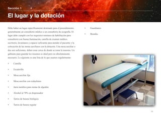 Debe haber un lugar específicamente destinado para el procedimiento,
generalmente un consultorio médico o un consultorio de ecografía. El
lugar debe cumplir con los requisitos mínimos de habilitación para
consultorio con buena iluminación, camilla de examen médico,
escritorio, lavamanos y espacio suficiente para atender el paciente y la
colocación de las mesas auxiliares con la dotación. Una mesa auxiliar o
dos son suficientes, deben estar cerca de donde se toma la muestra. Un
gabinete para guardar los insumos es ideal pero no absolutamente
necesario. La siguiente es una lista de lo que usamos regularmente:
• Camilla
• Escalerilla
• Mesa auxiliar fija
• Mesa auxiliar con rodachines
• Jarra metálica para motas de algodón
• Alcohol al 70% en dispensador
• Tarros de basura biológica
• Tarros de basura regular
• Guardianes
• Biombo
Sección 1
El lugar y la dotación
11
 