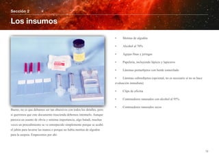 Bueno, no es que debamos ser tan obsesivos con todos los detalles, pero
si queremos que este documento trascienda debemos intentarlo. Aunque
parezca un asunto de obvia y mínima importancia, algo baladí, muchas
veces un procedimiento se ve entorpecido simplemente porque se acabó
el jabón para lavarse las manos o porque no había motitas de algodón
para la asepsia. Empecemos por ahí:
• Motitas de algodón
• Alcohol al 70%
• Agujas finas y jeringas
• Papelería, incluyendo lápices y lapiceros
• Láminas portaobjetos con borde esmerilado
• Láminas cubreobjetos (opcional, no es necesario si no se hace
evaluación inmediata)
• Clips de oficina
• Contenedores ranurados con alcohol al 95%
• Contenedores ranurados secos
Sección 2
Los insumos
12
 