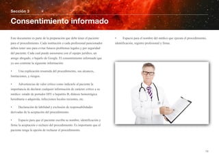 Este documento es parte de la preparación que debe tener el paciente
para el procedimiento. Cada institución o cada profesional puncionador
deben tener uno para evitar futuros problemas legales y por seguridad
del paciente. Cada cual puede asesorarse con el equipo jurídico, un
amigo abogado, o bajarlo de Google. El consentimiento informado que
yo uso contiene la siguiente información:
• Una explicación resumida del procedimiento, sus alcances,
limitaciones, y riesgos.
• Advertencias de valor crítico como indicarle al paciente la
importancia de declarar cualquier información de carácter crítico a su
médico: estado de portador HIV o hepatitis B, diátesis hemorrágica
hereditaria o adquirida, infecciones locales recientes, etc.
• Declaración de labilidad y exclusión de responsabilidades
derivadas de la aceptación del procedimiento.
• Espacio para que el paciente escriba su nombre, identificación y
firme la aceptación o rechazo del procedimiento. Es importante que el
paciente tenga la opción de rechazar el procedimiento.
• Espacio para el nombre del médico que ejecuta el procedimiento,
identificación, registro profesional y firma.
Sección 3
Consentimiento informado
13
 