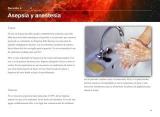 Asepsia
El sitio de la punción debe quedar completamente expuesta, para ello
debe proveerse batas quirúrgicas al paciente si es necesario que remueva
piezas de su vestimenta. La limpieza debe hacerse con una mota de
algodón empapada en alcohol, con movimientos circulares de adentro
hacia afuera del sitio escogido para la punción. Yo no recomiendo el uso
de soluciones yodadas para este fin.
Pero es más importante la limpieza de las manos del puncionador. Con
uso o no de guantes de protección. Algunos abogarán a favor y otros en
contra. En mi experiencia no son necesarios en condiciones de rutina si
uno tiene la precaución de hacer un muy buen lavado de manos y
limpieza del sitio donde se hace el procedimiento.
Anestesia
No es necesario puncionar para puncionar. El 99% de las biopsias
aspirativas que yo he realizado, las he hecho sin anestesia. Si se usa una
aguja verdaderamente fina, si se logra una comunicación de confianza
con el paciente, muchas veces es innecesario. Pero, si el puncionador
prefiere usarla es recomendable el uso de soluciones en spray o una
inyección intradérmica que no distorsione los planos de palpación para
ubicar la lesión
Sección 4
Asepsia y anestesia
14
 